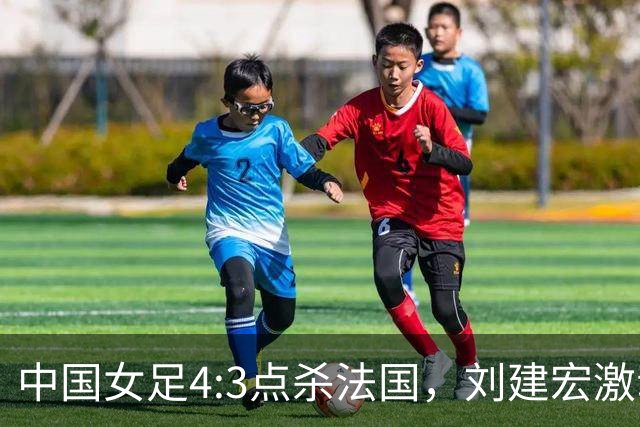 中国女足4:3点杀法国，刘建宏激动点评：被误判还能这么稳定赢球