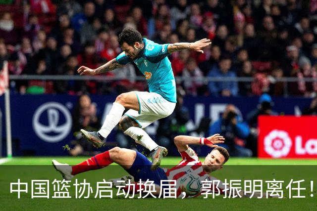 中国篮协启动换届，郭振明离任！新主席待定