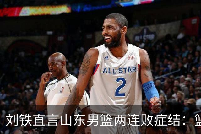 刘铁直言山东男篮两连败症结：篮板不拼、进攻分工不清