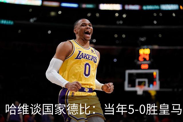 哈维谈国家德比：当年5-0胜皇马比6-2更完美