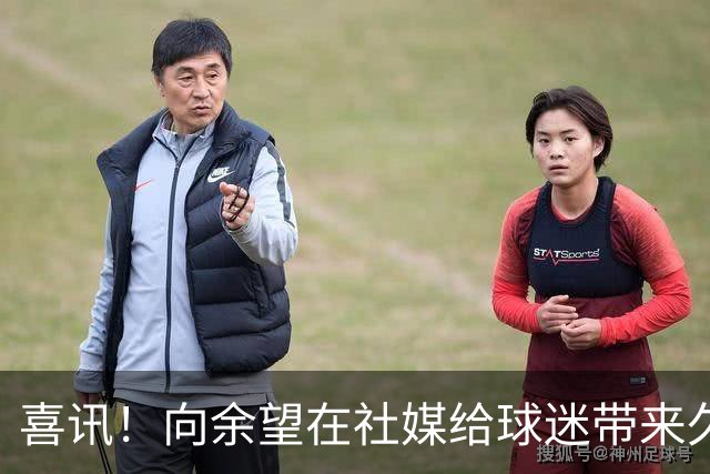 喜讯！向余望在社媒给球迷带来久违喜讯，值得期待