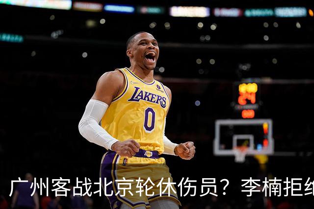 广州客战北京轮休伤员？李楠拒绝放水58分狂胜深圳恐是前车之鉴