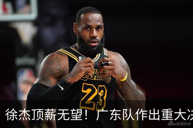 徐杰顶薪无望！广东队作出重大决定，或“1换1”交易林葳？